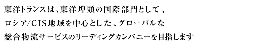 東洋トランスは、東洋埠頭の国際部門として、ロシア/CIS地域を中心とした、グローバルな総合物流サービスのリーディングカンパニーを目指します