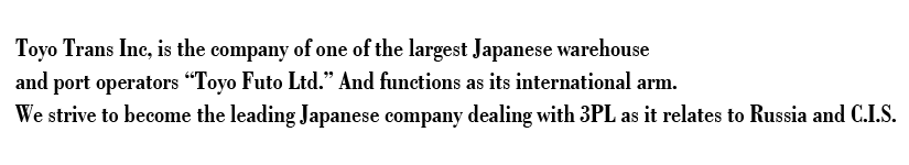 Toyo Trans Inc, is the company of one of the largest Japanese warehouse and port operators “Toyo Futo Ltd.” And functions as its international arm. We strive to become the leading Japanese company dealing with 3PL as it relates to Russia and C.I.S. 